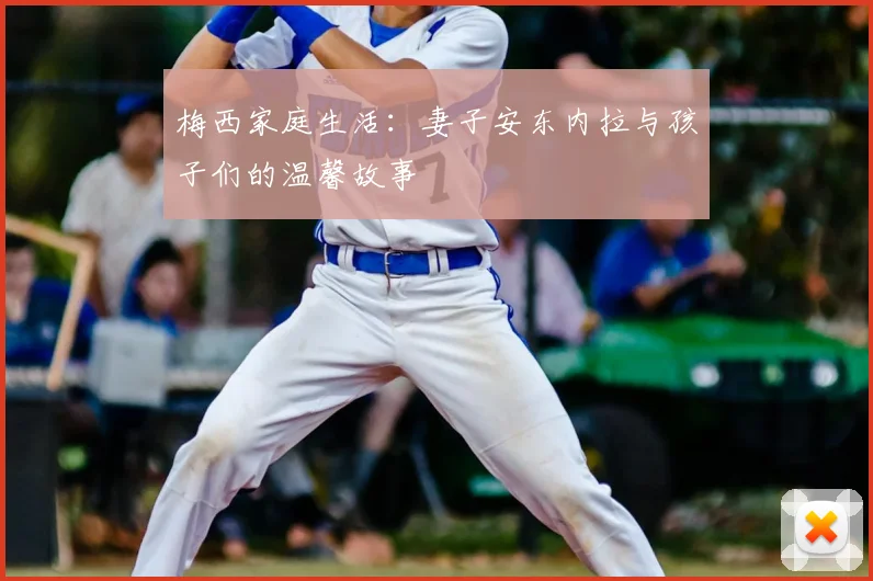 梅西家庭生活:妻子安东内拉与孩子们的温馨故事