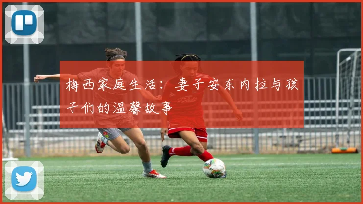 梅西家庭生活:妻子安东内拉与孩子们的温馨故事