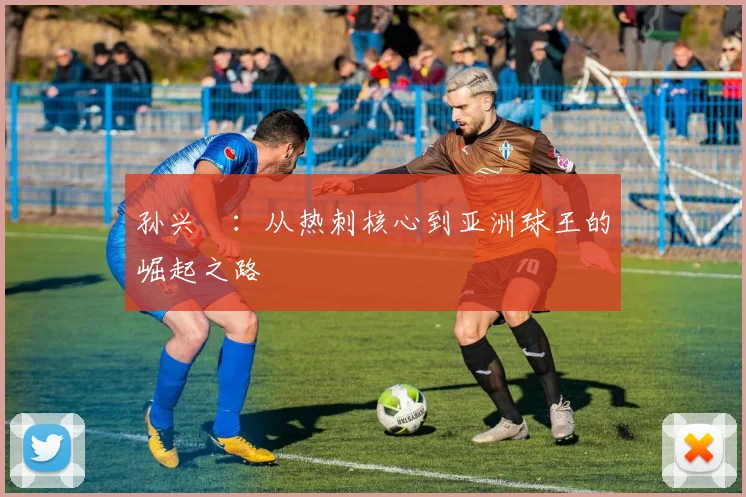 孙兴慜:从热刺核心到亚洲球王的崛起之路