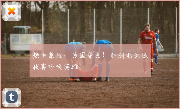 热血集结,为国争光!非洲电竞选拔赛呼唤英雄