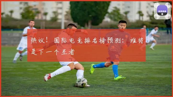 热议!国际电竞排名榜预测:谁将是下一个王者