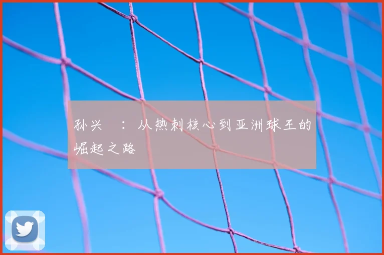 孙兴慜：从热刺核心到亚洲球王的崛起之路