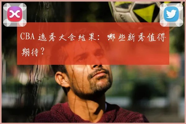 CBA 选秀大会结果:哪些新秀值得期待?