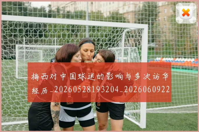 梅西对中国球迷的影响与多次访华经历_20260528193204_20260609222006